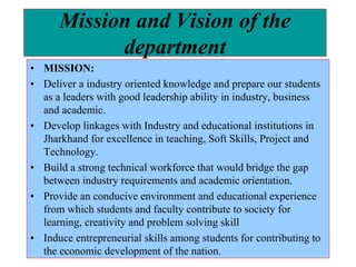 Mission and Vision of the
department
 Overview
WhatisMechanicalEngineering?
 At Polytechnic
Whatis so specialaboutMEprogramat Poly?
 Detailsof theMECurriculum
AerospaceEngineeringConcentration
 Whatwillyou be whenyou graduate
PolyAlumni
ProspectiveEmployers
• MISSION:
• Deliver a industry oriented knowledge and prepare our students
as a leaders with good leadership ability in industry, business
and academic.
• Develop linkages with Industry and educational institutions in
Jharkhand for excellence in teaching, Soft Skills, Project and
Technology.
• Build a strong technical workforce that would bridge the gap
between industry requirements and academic orientation.
• Provide an conducive environment and educational experience
from which students and faculty contribute to society for
learning, creativity and problem solving skill
• Induce entrepreneurial skills among students for contributing to
the economic development of the nation.
 