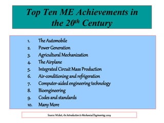 1. The Automobile
2. Power Generation
3. Agricultural Mechanization
4. The Airplane
5. IntegratedCircuitMass Production
6. Air-conditioning and refrigeration
7. Computer-aidedengineering technology
8. Bioengineering
9. Codes and standards
10. Many More
Source:Wicket,AnIntroductiontoMechanicalEngineering,2004
Top Ten ME Achievements in
the 20th Century
 