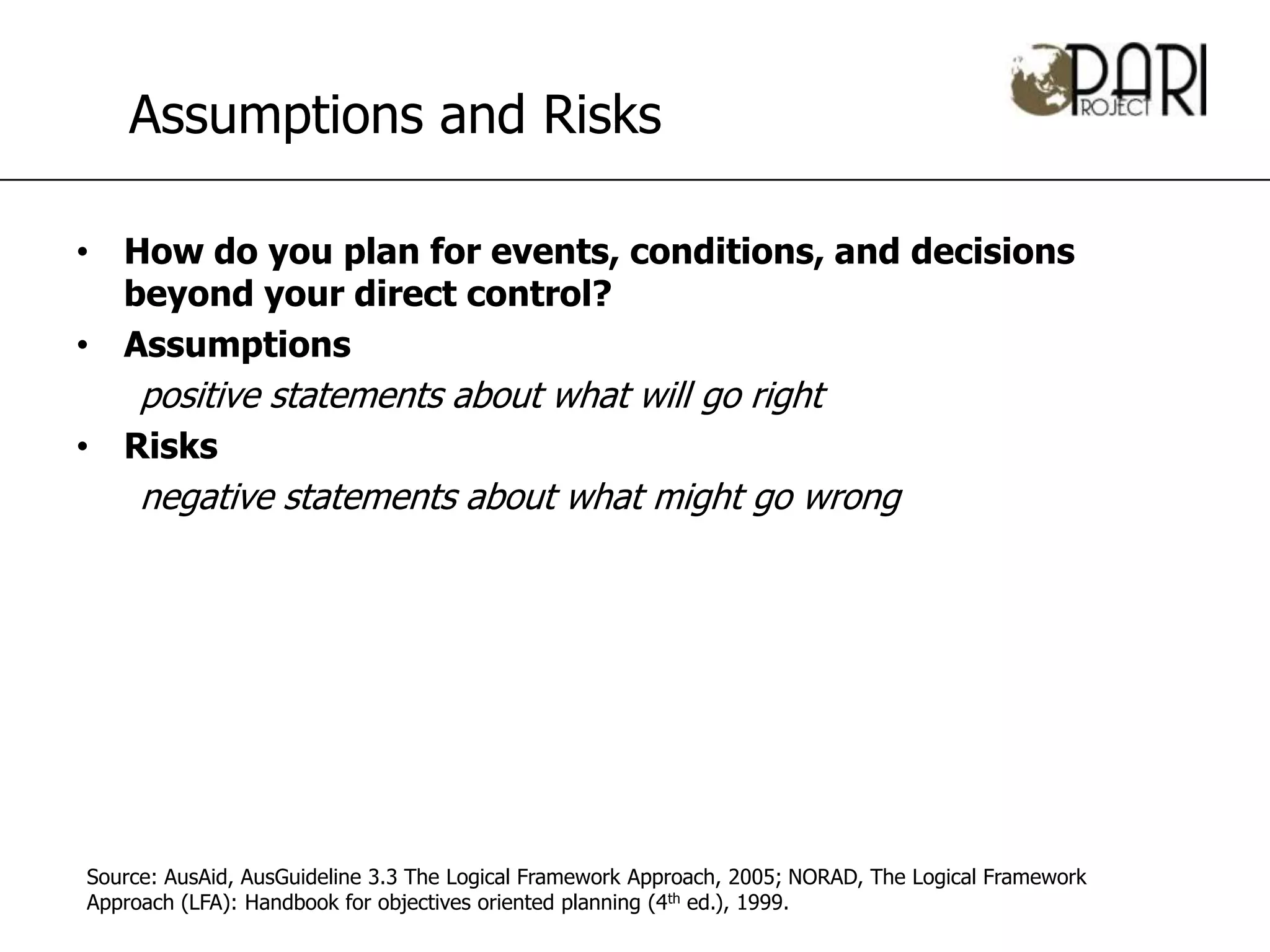 Assumptions and Risks

• How do you plan for events, conditions, and decisions
  beyond your direct control?
• Assumptions
     positive statements about what will go right
• Risks
     negative statements about what might go wrong




Source: AusAid, AusGuideline 3.3 The Logical Framework Approach, 2005; NORAD, The Logical Framework
Approach (LFA): Handbook for objectives oriented planning (4th ed.), 1999.
 