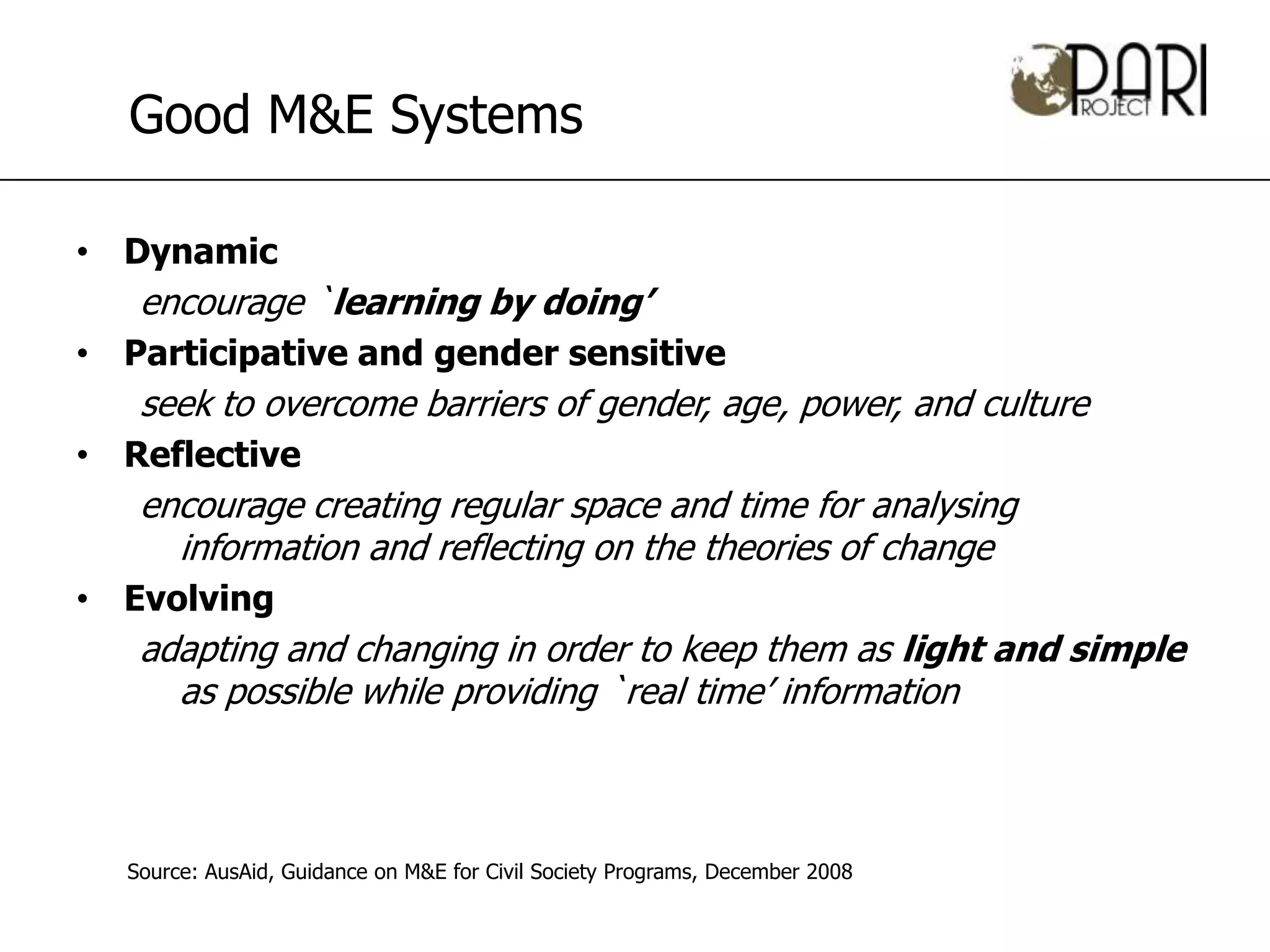 Good M&E Systems

• Dynamic
   encourage `learning by doing’
• Participative and gender sensitive
   seek to overcome barriers of gender, age, power, and culture
• Reflective
   encourage creating regular space and time for analysing
     information and reflecting on the theories of change
• Evolving
   adapting and changing in order to keep them as light and simple
     as possible while providing `real time’ information



  Source: AusAid, Guidance on M&E for Civil Society Programs, December 2008
 