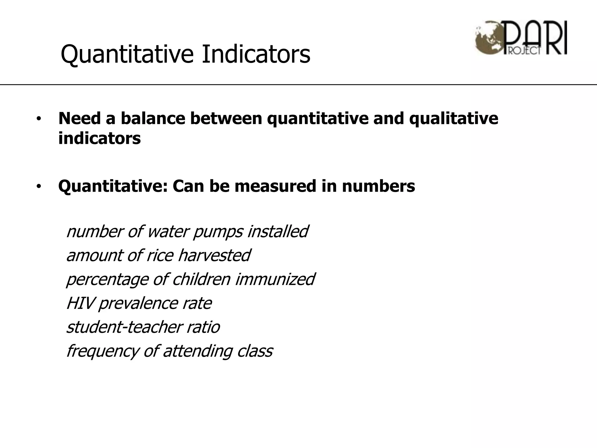 Quantitative Indicators

• Need a balance between quantitative and qualitative
  indicators

• Quantitative: Can be measured in numbers

   number of water pumps installed
   amount of rice harvested
   percentage of children immunized
   HIV prevalence rate
   student-teacher ratio
   frequency of attending class
 