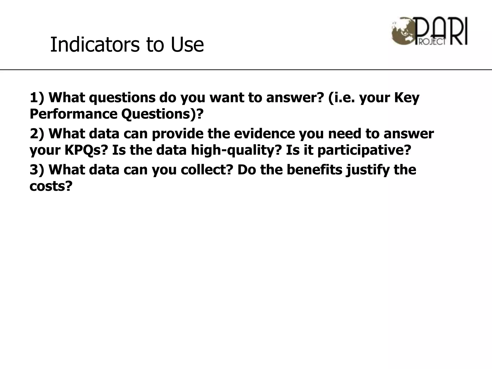 Indicators to Use

1) What questions do you want to answer? (i.e. your Key
Performance Questions)?
2) What data can provide the evidence you need to answer
your KPQs? Is the data high-quality? Is it participative?
3) What data can you collect? Do the benefits justify the
costs?
 