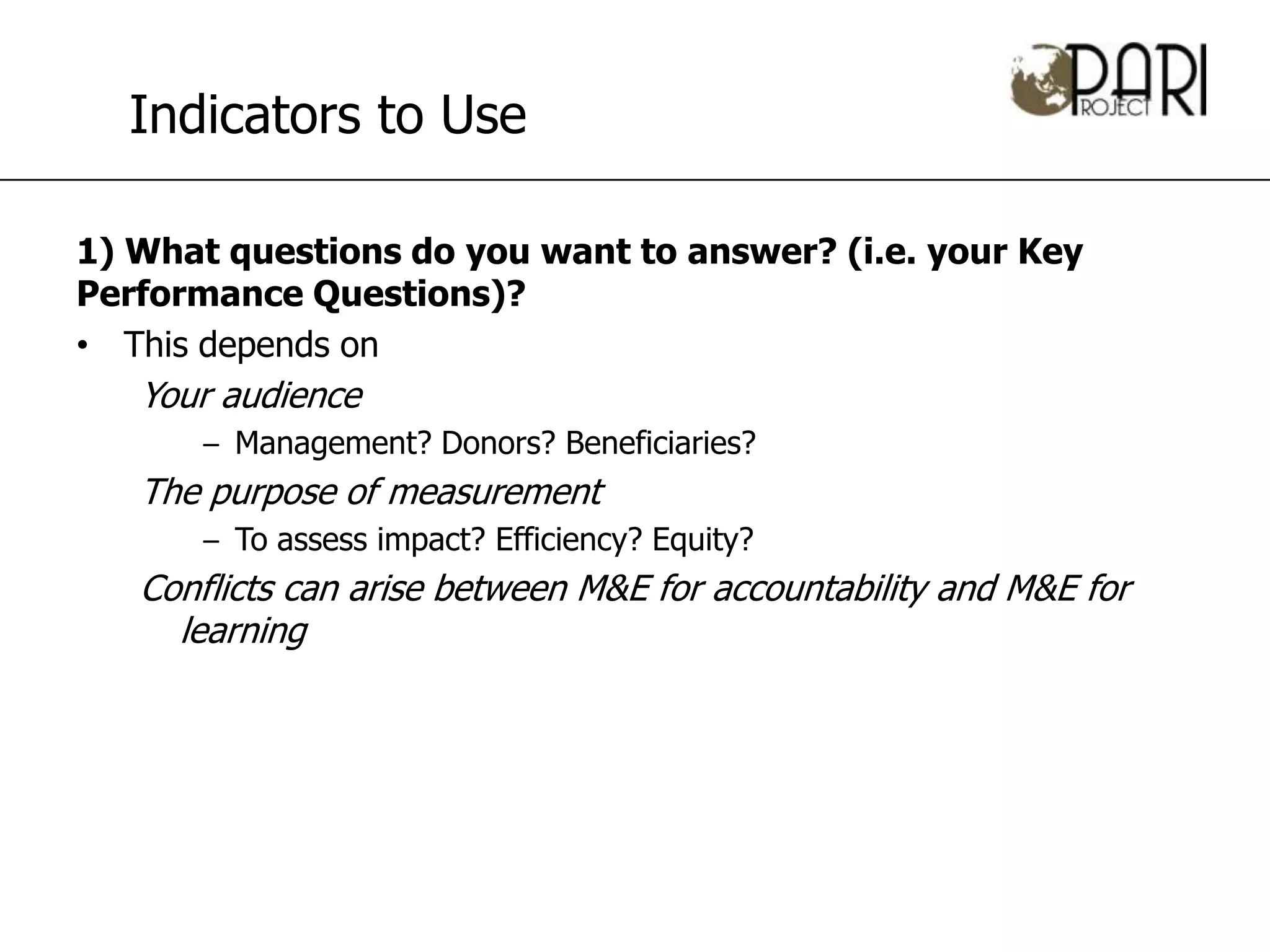 Indicators to Use

1) What questions do you want to answer? (i.e. your Key
Performance Questions)?
• This depends on
   Your audience
      – Management? Donors? Beneficiaries?
   The purpose of measurement
      – To assess impact? Efficiency? Equity?
   Conflicts can arise between M&E for accountability and M&E for
     learning
 