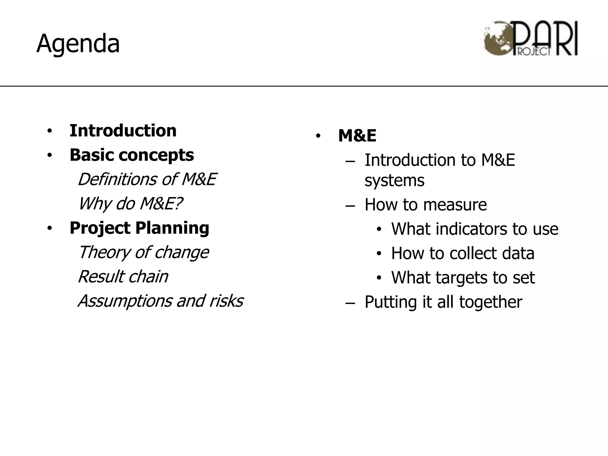 Agenda


• Introduction             • M&E
• Basic concepts              – Introduction to M&E
   Definitions of M&E           systems
   Why do M&E?                – How to measure
• Project Planning                • What indicators to use
   Theory of change               • How to collect data
   Result chain                   • What targets to set
   Assumptions and risks      – Putting it all together
 