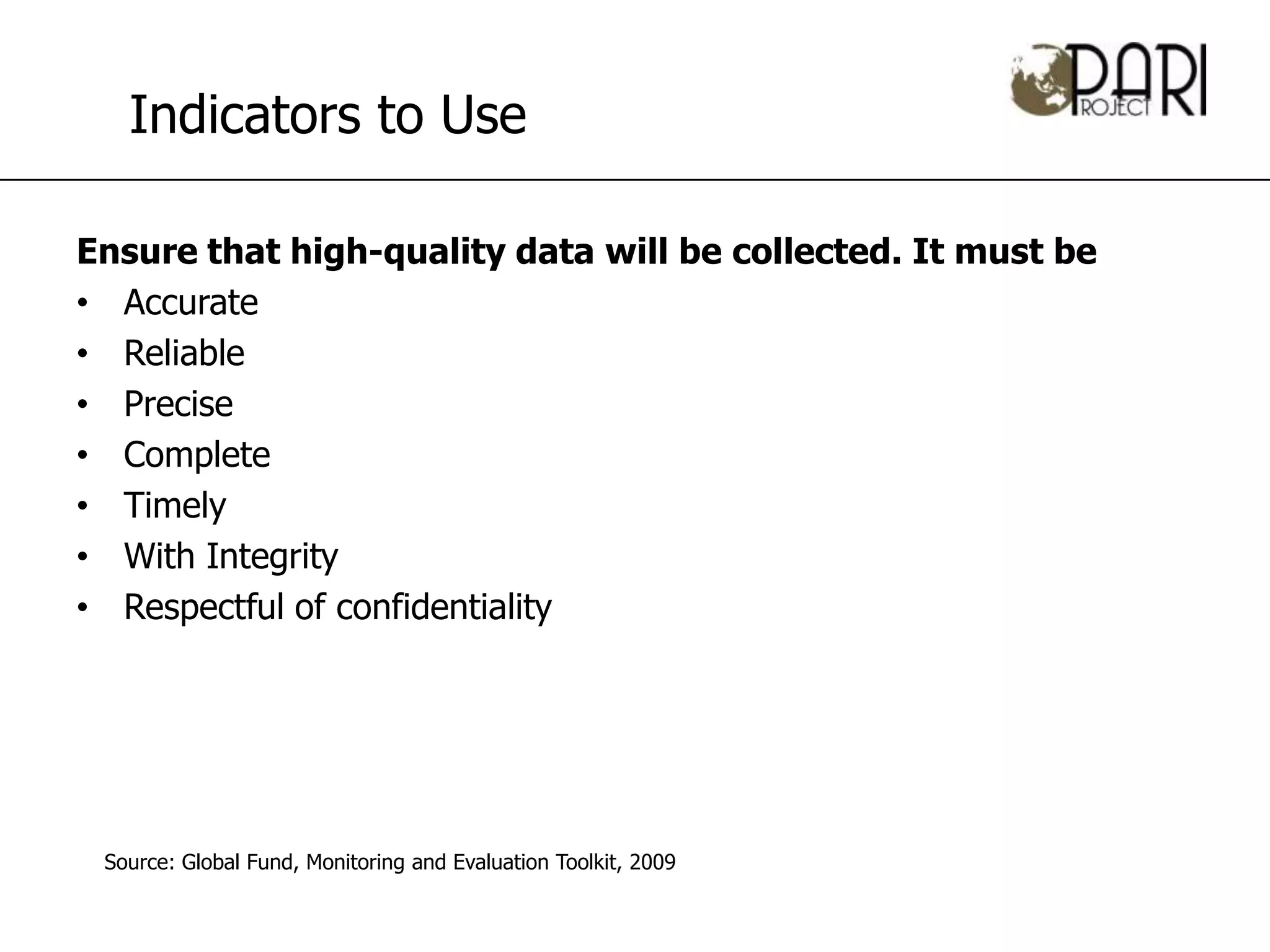 Indicators to Use

Ensure that high-quality data will be collected. It must be
• Accurate
• Reliable
• Precise
• Complete
• Timely
• With Integrity
• Respectful of confidentiality




 Source: Global Fund, Monitoring and Evaluation Toolkit, 2009
 