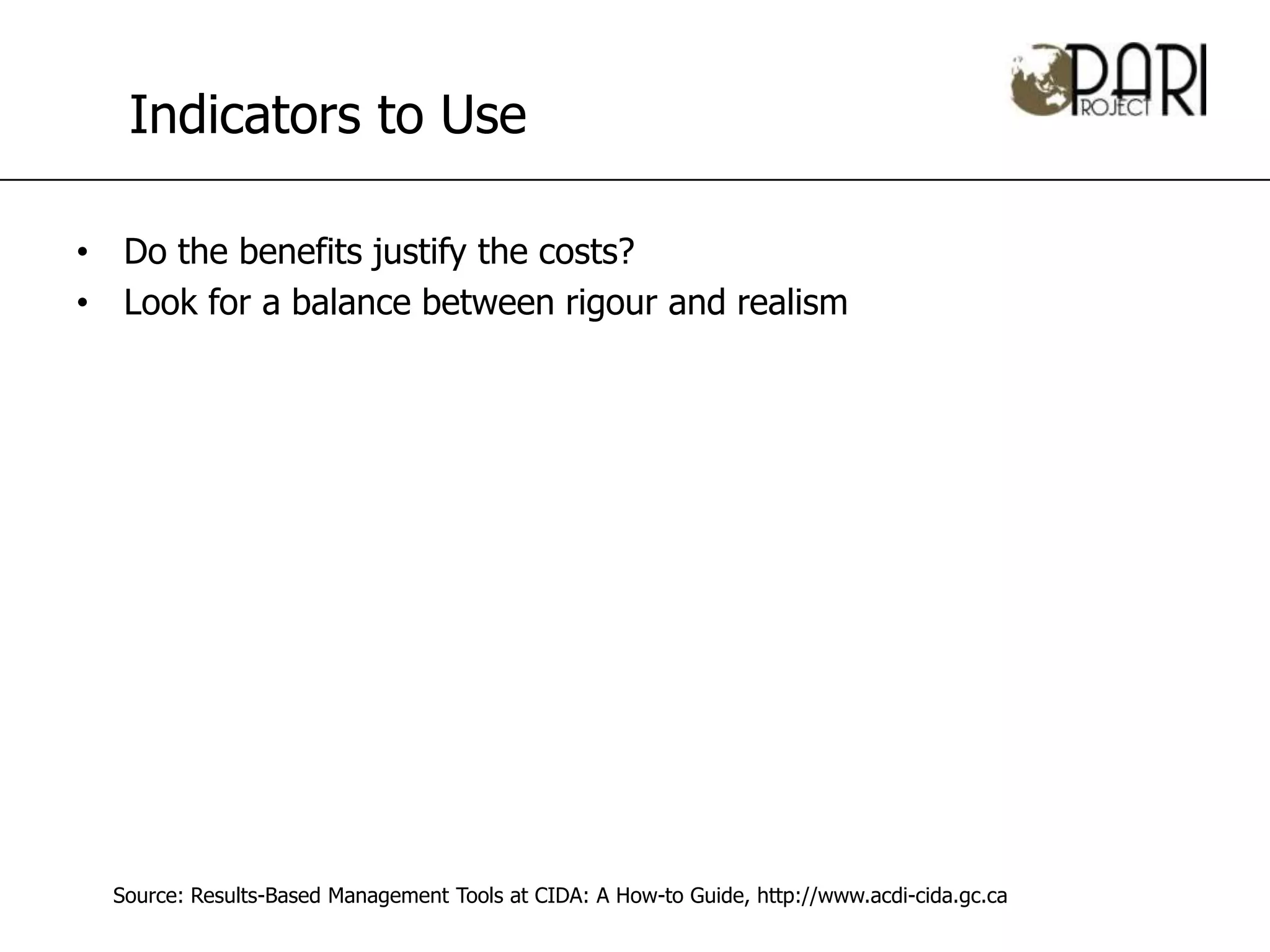 Indicators to Use

• Do the benefits justify the costs?
• Look for a balance between rigour and realism




  Source: Results-Based Management Tools at CIDA: A How-to Guide, http://www.acdi-cida.gc.ca
 