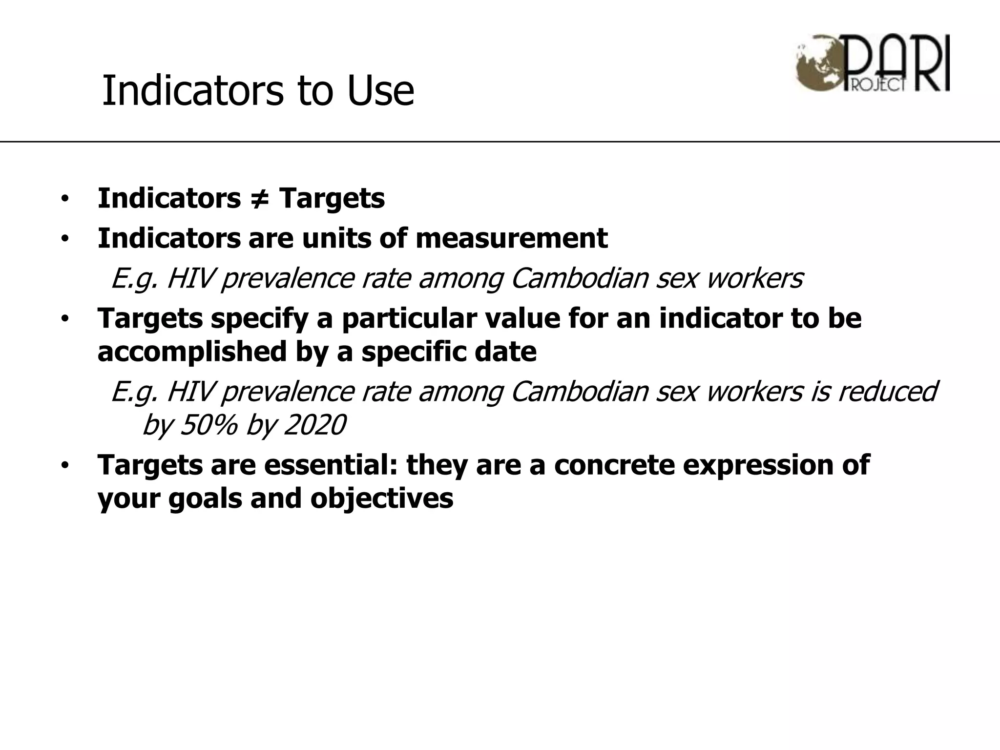Indicators to Use

• Indicators ≠ Targets
• Indicators are units of measurement
   E.g. HIV prevalence rate among Cambodian sex workers
• Targets specify a particular value for an indicator to be
  accomplished by a specific date
   E.g. HIV prevalence rate among Cambodian sex workers is reduced
     by 50% by 2020
• Targets are essential: they are a concrete expression of
  your goals and objectives
 