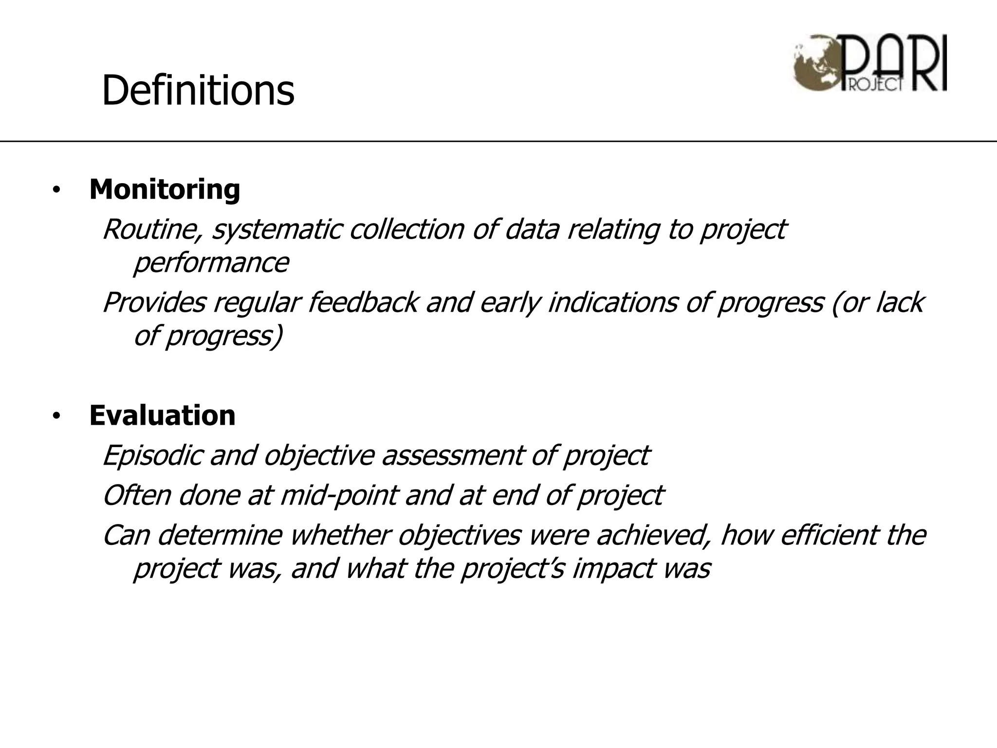 Definitions

• Monitoring
   Routine, systematic collection of data relating to project
     performance
   Provides regular feedback and early indications of progress (or lack
     of progress)

• Evaluation
   Episodic and objective assessment of project
   Often done at mid-point and at end of project
   Can determine whether objectives were achieved, how efficient the
     project was, and what the project’s impact was
 