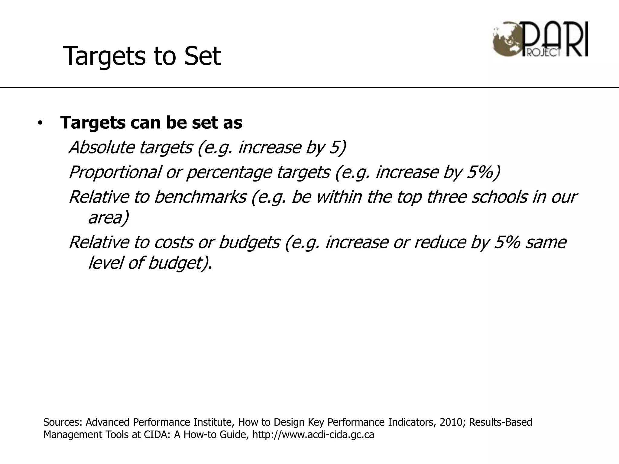 Targets to Set

• Targets can be set as
     Absolute targets (e.g. increase by 5)
     Proportional or percentage targets (e.g. increase by 5%)
     Relative to benchmarks (e.g. be within the top three schools in our
       area)
     Relative to costs or budgets (e.g. increase or reduce by 5% same
       level of budget).




Sources: Advanced Performance Institute, How to Design Key Performance Indicators, 2010; Results-Based
Management Tools at CIDA: A How-to Guide, http://www.acdi-cida.gc.ca
 