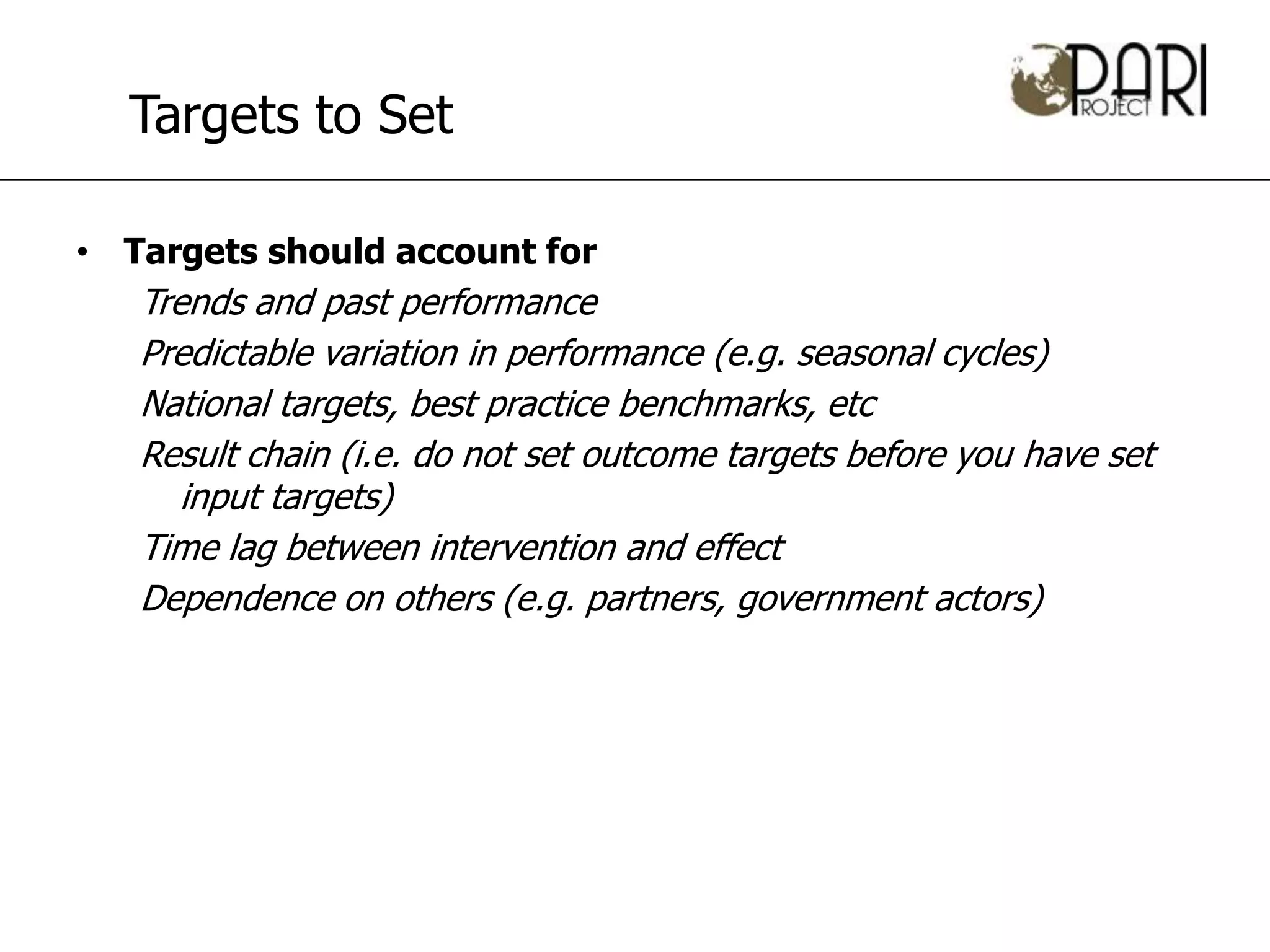 Targets to Set

• Targets should account for
   Trends and past performance
   Predictable variation in performance (e.g. seasonal cycles)
   National targets, best practice benchmarks, etc
   Result chain (i.e. do not set outcome targets before you have set
      input targets)
   Time lag between intervention and effect
   Dependence on others (e.g. partners, government actors)
 