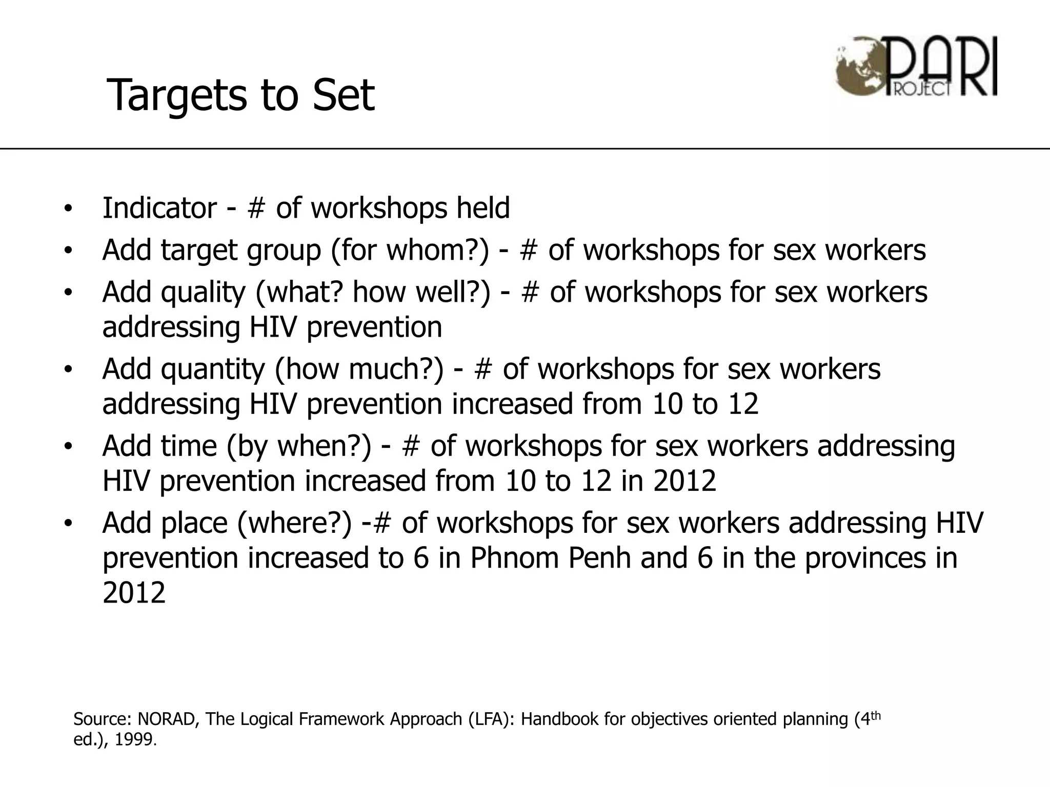 Targets to Set

• Indicator - # of workshops held
• Add target group (for whom?) - # of workshops for sex workers
• Add quality (what? how well?) - # of workshops for sex workers
  addressing HIV prevention
• Add quantity (how much?) - # of workshops for sex workers
  addressing HIV prevention increased from 10 to 12
• Add time (by when?) - # of workshops for sex workers addressing
  HIV prevention increased from 10 to 12 in 2012
• Add place (where?) -# of workshops for sex workers addressing HIV
  prevention increased to 6 in Phnom Penh and 6 in the provinces in
  2012



Source: NORAD, The Logical Framework Approach (LFA): Handbook for objectives oriented planning (4th
ed.), 1999.
 