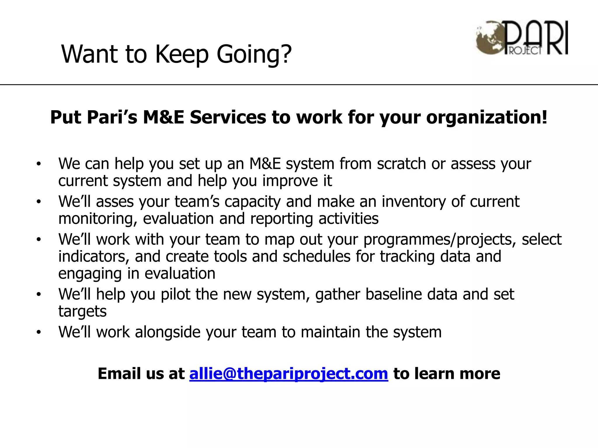Want to Keep Going?

    Put Pari’s M&E Services to work for your organization!

•   We can help you set up an M&E system from scratch or assess your
    current system and help you improve it
•   We’ll asses your team’s capacity and make an inventory of current
    monitoring, evaluation and reporting activities
•   We’ll work with your team to map out your programmes/projects, select
    indicators, and create tools and schedules for tracking data and
    engaging in evaluation
•   We’ll help you pilot the new system, gather baseline data and set
    targets
•   We’ll work alongside your team to maintain the system

         Email us at allie@thepariproject.com to learn more
 