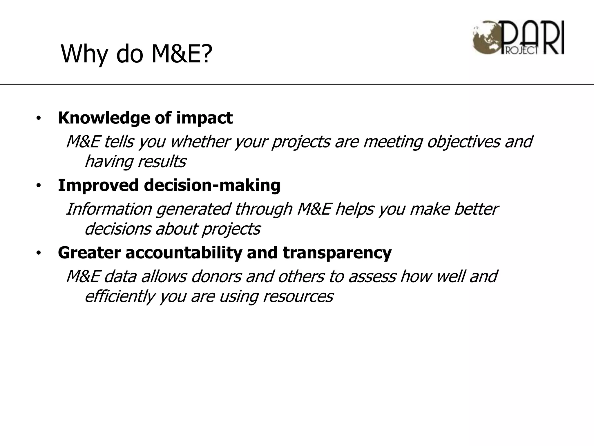 Why do M&E?

• Knowledge of impact
   M&E tells you whether your projects are meeting objectives and
     having results
• Improved decision-making
   Information generated through M&E helps you make better
      decisions about projects
• Greater accountability and transparency
   M&E data allows donors and others to assess how well and
     efficiently you are using resources
 