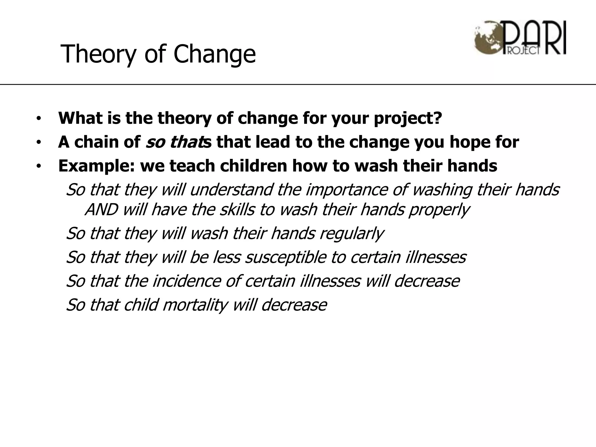 Theory of Change

• What is the theory of change for your project?
• A chain of so thats that lead to the change you hope for
• Example: we teach children how to wash their hands
   So that they will understand the importance of washing their hands
     AND will have the skills to wash their hands properly
   So that they will wash their hands regularly
   So that they will be less susceptible to certain illnesses
   So that the incidence of certain illnesses will decrease
   So that child mortality will decrease
 