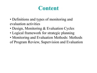 Content
• Definitions and types of monitoring and
evaluation activities
• Design, Monitoring & Evaluation Cycles
• Logical framework for strategic planning
• Monitoring and Evaluation Methods: Methods
of Program Review, Supervision and Evaluation
 