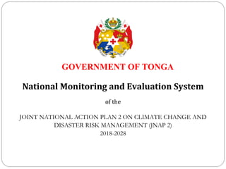 GOVERNMENT OF TONGA
National Monitoring and Evaluation System
of the
JOINT NATIONAL ACTION PLAN 2 ON CLIMATE CHANGE AND
DISASTER RISK MANAGEMENT (JNAP 2)
2018-2028
 