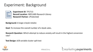 #WebClinic
Experiment: Background
Background: A large e-book retailer.
Goal: To increase the overall number of e-book sales.
Research Question: Which attempt to reduce anxiety will result in the highest conversion
rate?
Test Design: A/B variable cluster split test
Experiment ID: TP1713
Record Location: MECLABS Research Library
Research Partner: (Protected)
 