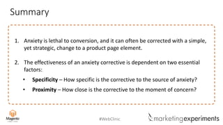 #WebClinic
Summary
1. Anxiety is lethal to conversion, and it can often be corrected with a simple,
yet strategic, change to a product page element.
2. The effectiveness of an anxiety corrective is dependent on two essential
factors:
• Specificity – How specific is the corrective to the source of anxiety?
• Proximity – How close is the corrective to the moment of concern?
 