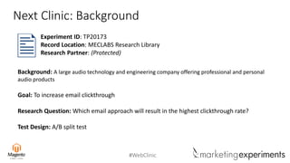 #WebClinic
Next Clinic: Background
Background: A large audio technology and engineering company offering professional and personal
audio products
Goal: To increase email clickthrough
Research Question: Which email approach will result in the highest clickthrough rate?
Test Design: A/B split test
Experiment ID: TP20173
Record Location: MECLABS Research Library
Research Partner: (Protected)
 