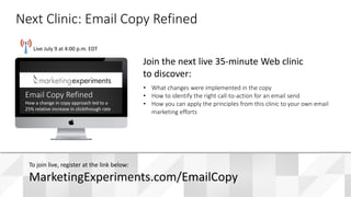 #WebClinic
Live July 9 at 4:00 p.m. EDT
• What changes were implemented in the copy
• How to identify the right call-to-action for an email send
• How you can apply the principles from this clinic to your own email
marketing efforts
Join the next live 35-minute Web clinic
to discover:
Next Clinic: Email Copy Refined
To join live, register at the link below:
MarketingExperiments.com/EmailCopy
Email Copy Refined
How a change in copy approach led to a
25% relative increase in clickthrough rate
 