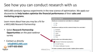 #WebClinic
See how you can conduct research with us
MECLABS conducts rigorous experiments in the new science of optimization. We apply our
discoveries to help leaders optimize the financial performance of their sales and
marketing programs.
Learn more about how you may be a fit for
a MECLABS Research Partnership:
• Select Research Partnership
Opportunities on the post-webinar
survey
• Contact us directly
info@MECLABS.com
1-877-635-0565
x
 