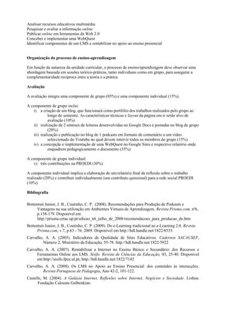 Analisar recursos educativos multimédia
Pesquisar e avaliar a informação online
Publicar online em ferramentas da Web 2.0
Conceber e implementar uma WebQuest
Identificar componentes de um LMS a rentabilizar no apoio ao ensino presencial


Organização do processo de ensino-aprendizagem

Em função da natureza da unidade curricular, o processo de ensino/aprendizagem deve observar uma
abordagem baseada em sessões teórico-práticas, tanto individuais como em grupo, para assegurar a
complementaridade recíproca entre a teoria e a prática.

Avaliação

A avaliação integra uma componente de grupo (85%) e uma componente individual (15%).

A componente de grupo inclui:
   i) a criação de um blog, que funcionará como portfólio dos trabalhos realizados pelo grupo ao
            longo do semestre. As características técnicas e layout da página em si serão alvo de
            avaliação (10%)
   ii) realização de 2 sínteses de leituras desenvolvidas no Google Docs e postadas no blog de grupo
            (20%)
   iii) realização e publicação no blog de 1 podcasts em formato de comentário a um vídeo
            seleccionado do Youtube no qual devem intervir todos os membros do grupo (15%)
   iv) a concepção e implementação de uma WebQuest no Google Sites e respectivo relatório onde
            enquadrem pedagogicamente o documento (35%)

A componente de grupo individual:
   v) três contribuições na PROEDI (30%)

A componente individual implica a elaboração de um relatório final de reflexão sobre o trabalho
realizado (20%) e contribuir individualmente (um contributo quinzenal) para a rede social PROEDI
(10%).

Bibliografia

Bottentuit Junior, J. B., Coutinho, C. P. (2008). Recomendações para Produção de Podcasts e
      Vantagens na sua utilização em Ambientes Virtuais de Aprendizagem. Revista Prisma.com, nº6,
      p.158-179. Disponível em
      http://prisma.cetac.up.pt/edicao_n6_julho_de_2008/recomendacoes_para_producao_de.htm
Bottentuit Junior, J. B., Coutinho, C. P. (2009). Do e-Learning tradicional ao e-Learning 2.0. Revista
      Prisma.com, v.7, p.63 - 76, 2009. Disponível em http://hdl.handle.net/1822/8533.
Carvalho, A. A. (2005). Indicadores de Qualidade de Sites Educativos. Cadernos SACAUSEF,
         Número 2, Ministério da Educação, 55-78. http://hdl.handle.net/1822/5922
Carvalho, A. A. (2007). Rentabilizar a Internet no Ensino Básico e Secundário: dos Recursos e
     Ferramentas Online aos LMS. Sísifo. Revista de Ciências da Educação, 03, 25-40. Disponível
     em http://sisifo.fpce.ul.pt; http://hdl.handle.net/1822/7142
Carvalho, A. A. (2008). Os LMS no Apoio ao Ensino Presencial: dos conteúdos às interacções.
         Revista Portuguesa de Pedagogia, Ano 42-2, 101-122.
Castells, M. (2004). A Galáxia Internet. Reflexões sobre Internet, Negócios e Sociedade. Lisboa:
      Fundação Calouste Gulbenkian.
 