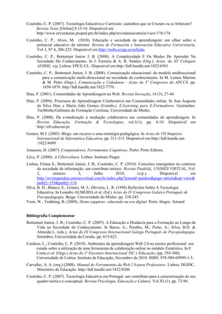 Coutinho, C. P. (2007). Tecnologia Educativa e Currículo: caminhos que se Cruzam ou se bifurcam?
     Revista Teias [Online] 8:15-16. Disponível em
     http://www.revistateias.proped.pro.br/index.php/revistateias/article/view/176/174
Coutinho, C. P., Alves, M. (2010). Educação e sociedade da aprendizagem: um olhar sobre o
      potencial educativo da internet. Revista de Formación e Innovación Educativa Universitaria,
      Vol 3, Nº 4, 206-225. Disponível em http://webs.uvigo.es/refiedu.
Coutinho, C. P., Bottentuit Junior J. B. (2008). A Complexidade E Os Modos De Aprender Na
      Sociedade Do Conhecimento. In J. Ferreira & A. R. Simões (Org.). Actas. do XV Colóquio
      AFIRSE, s/p, Lisboa: FPCE-UL. Disponível em http://hdl.handle.net/1822/6501
Coutinho, C. P., Bottentuit Junior, J. B. (2008). Comunicação educacional: do modelo unidireccional
         para a comunicação multi-direccional na sociedade do conhecimento. In M. Lemos Martins
         & M. Pinto (Orgs.). Comunicação e Cidadania - Actas do 5º Congresso da APCCS. pp.
         1858-1879. http://hdl.handle.net/1822/7770.
Dias, P. (2001). Comunidades de Aprendizagem na Web. Revista Inovação, 14 (3), 27-44.
Dias, P. (2004). Processos de Aprendizagem Colaborativa nas Comunidades online. In Ana Augusta
      da Silva Dias e Maria João Gomes (Coords.), E-Learning para E-Formadores. Guimarães:
      TecMinho/Gabinete de Formação Contínua, Universidade do Minho.
Dias, P. (2008). Da e-moderação à mediação colaborativa nas comunidades de aprendizagem. In
      Revista Educação, Formação & Tecnologias, vol.1(1); pp. 4-10. Disponível em
      http://eft.educom.pt.
Gomes, M J. (2005). Blogs: um recurso e uma estratégia pedagógica. In Actas do VII Simpósio
    Internacional de Informática Educativa, pp. 311-315. Disponível em http://hdl.handle.net
    /1822/4499
Jonassen, D. (2007). Computadores, Ferramentas Cognitivas. Porto: Porto Editora.
Lévy, P. (2000). A Cibercultura. Lisboa: Instituto Piaget.
Lisboa, Eliana S., Bottentuit Junior, J. B., Coutinho, C. P. (2010). Conceitos emergentes no contexto
       da sociedade da informação: um contributo teórico. Revista Paidéi@, UNIMES VIRTUAL, Vol.
       2,         número         3,        Julho        2010,       (s/p.).      Disponível       em
       http://revistapaideia.unimesvirtual.com.br/index.php?journal=paideia&page=article&op=view&
       path[]=159&path[]=116
Silva, B. D., Blanco, E., Gomes, M. J., Oliveira, L. R. (1998) Reflexões Sobre A Tecnologia
       Educativa. In Leandro ALMEIDA et al. (Ed.) Actas do IV Congresso Galaico Português de
       Psicopedagogia. Braga: Universidade do Minho. pp. 238-245.
Veen, W., Vrakking, B. (2009). Homo zappiens: educando na era digital. Porto Alegre: Artmed


Bibliografia Complementar
Bottentuit Junior, J. B.; Coutinho, C. P. (2007). A Educação a Distância para a Formação ao Longo da
      Vida na Sociedade do Conhecimento. In Barca, A.; Peralbo, M.; Porto, A.; Silva, B.D. &
      Almeida L. (eds.), Actas do IX Congresso Internacional Galego Português de Psicopedagogia.
      Setembro, Universidade da Coruña. pp. 613-623.
Cardoso, L.; Coutinho, C. P. (2010). Ambientes de aprendizagem Web 2.0 no ensino profissional: um
     estudo sobre a utilização de uma ferramenta de colaboração online no módulo Estatística. In F.
     Costa et al. (Orgs.) Actas do 1º Encontro Internacional TIC e Educação, (pp. 293-300).
     Universidade de Lisboa: Instituto de Educação, Novembro de 2010. ISBN: 978-989-69999-1-5.
Carvalho, A. A. (org.) (2008). Manual de Ferramentas da Web 2.0 para Professores. Lisboa: DGIDC,
      Ministério da Educação. http://hdl.handle.net/1822/8286
Coutinho, C. P. (2007). Tecnologia Educativa em Portugal: um contributo para a caracterização do seu
      quadro teórico e conceptual. Revista Psicologia, Educação e Cultura. Vol.XI (1). pp. 73-94.
 