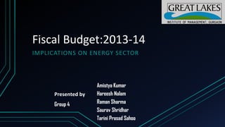 Fiscal Budget:2013-14
IMPLICATIONS ON ENERGY SECTOR

Presented by
Group 4

Amistya Kumar
Hareesh Nalam
Raman Sharma
Saurav Shridhar
Tarini Prasad Sahoo

 