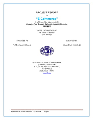 PROJECT REPORT
on

“E-Commerce”
In fulfillment of the requirements for
Executive Post Graduate Diploma in Industrial Marketing
(2012-2014)
UNDER THE GUIDENCE OF:
Dr. Pratap C. Mohanty
(M.E. Faculty)

SUBMITTED TO:

SUBMITTED BY:

Prof.Dr. Pratap C. Mohanty

Hitesh Bharti- Roll No. 24

INDIAN INSTITUTE OF FOREIGN TRADE
(DEEMED UNIVERSITY)
B-21, QUTAB INSTITUTIONAL AREA,
IIFT BHAWAN,
NEW DELHI - 110016
www.iift.edu

E Commerce Project, Group 2, EPGDIM 14

Page 1

 