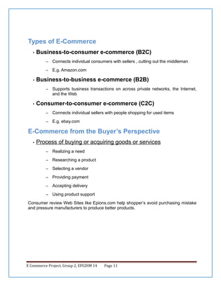 Types of E-Commerce
•

Business-to-consumer e-commerce (B2C)
–
–

•

Connects individual consumers with sellers , cutting out the middleman
E.g. Amazon.com

Business-to-business e-commerce (B2B)
–

•

Supports business transactions on across private networks, the Internet,
and the Web

Consumer-to-consumer e-commerce (C2C)
–

Connects individual sellers with people shopping for used items

–

E.g. ebay.com

E-Commerce from the Buyer’s Perspective
•

Process of buying or acquiring goods or services
–

Realizing a need

–

Researching a product

–

Selecting a vendor

–

Providing payment

–

Accepting delivery

–

Using product support

Consumer review Web Sites like Epions.com help shopper’s avoid purchasing mistake
and pressure manufacturers to produce better products.

E Commerce Project, Group 2, EPGDIM 14

Page 11

 
