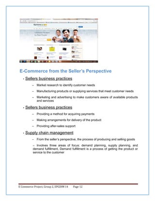 E-Commerce from the Seller’s Perspective
•

Sellers business practices
–
–

Manufacturing products or supplying services that meet customer needs

–

•

Market research to identify customer needs

Marketing and advertising to make customers aware of available products
and services

Sellers business practices
–
–

Making arrangements for delivery of the product

–
•

Providing a method for acquiring payments

Providing after-sales support

Supply chain management
–

From the seller’s perspective, the process of producing and selling goods

– Involves three areas of focus: demand planning, supply planning, and

demand fulfillment, Demand fulfillment is a process of getting the product or
service to the customer

E Commerce Project, Group 2, EPGDIM 14

Page 12

 