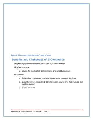 Figure 6: E Commerce from the seller’s point of view

Benefits and Challenges of E-Commerce
1. Buyers enjoy the convenience of shopping from their desktop
2. B2C e-commerce
a. Levels the playing field between large and small businesses
3. Challenges
a. Established businesses must alter systems and business practices
b. Security, privacy, reliability: E-commerce can survive only if all involved can

trust the system
c. Social concerns

E Commerce Project, Group 2, EPGDIM 14

Page 14

 
