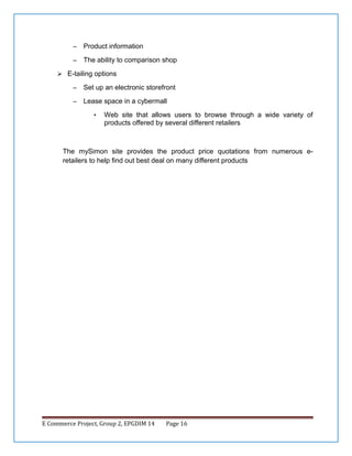 –

Product information

–

The ability to comparison shop

 E-tailing options
–

Set up an electronic storefront

–

Lease space in a cybermall
•

Web site that allows users to browse through a wide variety of
products offered by several different retailers

The mySimon site provides the product price quotations from numerous eretailers to help find out best deal on many different products

E Commerce Project, Group 2, EPGDIM 14

Page 16

 