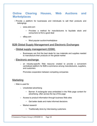 Online Clearing
Marketplaces

Houses,

Web

Auctions

and

• Provide a platform for businesses and individuals to sell their products and

belongings
–

www.ubid.com
•

–

Provides a method for manufacturers to liquidate stock and
consumers to find a good deal

eBay.com
•

Most popular auction/marketplace

B2B Global Supply Management and Electronic Exchanges
•

Global supply management (GSM)
–

•

Businesses can find the best deals for raw materials and supplies needed
to manufacture their products on the global market

Electronic exchange
–

an industry-specific Web resource created to provide a convenient
centralized platform for B2B e-commerce among manufacturers, suppliers,
and customers
Promotes cooperation between competing companies

Marketing
• Web is used for
–

Unsolicited advertising
•

–

Access to product information through business Web sites
•

–

Banner: A rectangular area embedded in the Web page content for
advertising, often across the top of the page

Get better deals and make informed decisions

Market research
•

Traditionally done by interviewing customers

E Commerce Project, Group 2, EPGDIM 14

Page 18

 