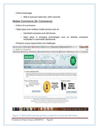 • Online brokerages
–

Able to execute trades fast, within seconds

Mobile Commerce (M- Commerce)
• A form of e-commerce
• Takes place over wireless mobile devices such as
–

Handheld computers and cell phones

–

takes place in emerging technologies such as dashtop computers
embedded in automobile dashboards

• Presents unique opportunities and challenges

Figure 11: Most online services provide a simple form to buy and sell stocks
E Commerce Project, Group 2, EPGDIM 14

Page 20

 