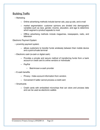 Building Traffic
• Marketing
–

Online advertising methods include banner ads, pop-up ads, and e-mail

–

market segmentation: customer opinions are divided into demographic
variables such as race, gender, income, education, and age to determine
which segment a product appeals to most

–

Offline advertising methods include magazines, newspapers, radio, and
television

Electronic Payment System
• proximity payment system
–

allows customers to transfer funds wirelessly between their mobile device
and a point-of-sale terminal

• Electronic cash (e-cash or digital cash)
–

Provides a private and secure method of transferring funds from a bank
account or credit card to online vendors or individuals

–

PayPal
•

Best-known e-cash provider

• E-cash benefits
–

Privacy - hides account information from vendors

–

Convenient if seller cannot process a credit card

• Smartcards
–

Credit cards with embedded microchips that can store and process data
and can be used as electronic wallets

E Commerce Project, Group 2, EPGDIM 14

Page 23

 