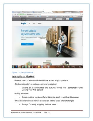 Figure 13: Pay pal Service

International Markets
• Internet users of all nationalities will have access to your products
• First consideration of a global e-commerce strategy
–

Visitors of all nationalities and cultures should feel
viewing your Web content

comfortable while

• Costly approach
–

Create multiple versions of your Web site, each in a different language

• Once the international market is won over, e-tailer faces other challenges
–

Foreign Currency, shipping, national taxes

E Commerce Project, Group 2, EPGDIM 14

Page 25

 