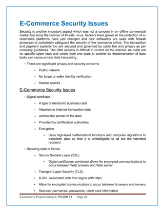 E-Commerce Security Issues
Security is another important aspect which was not a concern in an offline commercial
market but since the number of threats, virus, hackers have grown so the protection of ecommerce platforms have just changed and new software’s are used with firewall
protection to completely safeguard the security of the commerce online. The transaction
and payment systems too are secured and governed by cyber law and privacy as per
company guidelines. The data security is difficult to control on the internet. As there are
no specific cyber laws and varies from one state to another so implementation of data
tasks can cause private data hampering.
• There are significant privacy and security concerns
–

Public network

–

No buyer or seller identity verification

–

Hacker attacks

E-Commerce Security Issues
• Digital certificate
–

A type of electronic business card

–

Attached to Internet transaction data

–

Verifies the sender of the data

–

Provided by certification authorities

–

Encryption
•

Uses high-level mathematical functions and computer algorithms to
transform data so that it is unintelligible to all but the intended
recipient

• Securing data in transit
–

Secure Sockets Layer (SSL)
•

Digital certificates combined allows for encrypted communications to
occur between Web browser and Web server

–

Transport Layer Security (TLS)

•

A URL associated with this begins with https

•

Allow for encrypted communication to occur between browsers and servers

•

Secures usernames, passwords, credit card information

E Commerce Project, Group 2, EPGDIM 14

Page 26

 