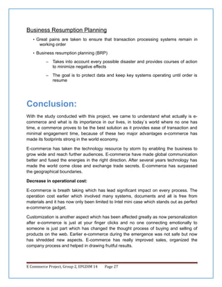 Business Resumption Planning
• Great pains are taken to ensure that transaction processing systems remain in

working order
• Business resumption planning (BRP)
–

Takes into account every possible disaster and provides courses of action
to minimize negative effects

–

The goal is to protect data and keep key systems operating until order is
resume

Conclusion:
With the study conducted with this project, we came to understand what actually is ecommerce and what is its importance in our lives, in today`s world where no one has
time, e commerce proves to be the best solution as it provides ease of transaction and
minimal engagement time, because of these two major advantages e-commerce has
made its footprints strong in the world economy.
E-commerce has taken the technology resource by storm by enabling the business to
grow wide and reach further audiences. E-commerce have made global communication
better and fused the energies in the right direction. After several years technology has
made the world come close and exchange trade secrets. E-commerce has surpassed
the geographical boundaries.
Decrease in operational cost:
E-commerce is breath taking which has lead significant impact on every process. The
operation cost earlier which involved many systems, documents and all is free from
materials and it has now only been limited to Intel mini case which stands out as perfect
e-commerce gadget.
Customization is another aspect which has been affected greatly as now personalization
after e-commerce is just at your finger clicks and no one connecting emotionally to
someone is just part which has changed the thought process of buying and selling of
products on the web. Earlier e-commerce during the emergence was not safe but now
has shredded new aspects. E-commerce has really improved sales, organized the
company process and helped in drawing fruitful results.

E Commerce Project, Group 2, EPGDIM 14

Page 27

 