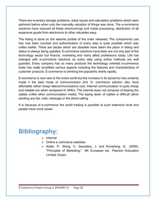 There are inventory storage problems, stack issues and calculation problems which were
pertinent before when only the manually valuation of things was done. The e-commerce
solutions have reduced all these shortcomings and made processing, distribution of all
expensive goods from electronics to other valuables easy.
The listing is done on the website portals of the order released. The components use
has now been counted and authentication of every step is quite possible which was
unlike earlier. There are stocks which are obsolete have taken the place in listing and
status is always being updated. E-commerce solutions have been are not only part of the
technology sector but finance, marketing and many allied professions today. Life has
changed with e-commerce solutions as every step using online methods are well
guarded. Every company has so many products the technology oriented e-commerce
trade has really simplified various aspects including the features and characteristics of
customer products. E-commerce is climbing the popularity charts rapidly.
E-commerce is now new to the entire world but the increase in its dynamics has certainly
made it the best mode of communication and. E- commerce solution also have
affordable rather cheap telecommunications cost. Internet communication is quite cheap
and reliable too when compared to VAN’s. The internet does not comprise of leasing the
cables unlike other communication media. The laying down of cables is difficult rather
sending any fax, mail, message or the direct calling.
It is because of e-commerce the world trading is possible at such extensive level and
people have come closer.

Bibliography:
 Internet
 Online e commerce websites
 Kotler, P., Wong, V., Saunders, J. and Armstrong, G.

(2005),
"Principles of Marketing," 4th European ed., Pearson Education
Limited, Essex.

E Commerce Project, Group 2, EPGDIM 14

Page 28

 