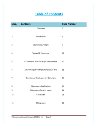 Table of Contents
S No.

Contents

Page Number

1

Objectives

5

2

Introduction

5

3

E Commerce History

7

4

Types of E Commerce

11

5

E-Commerce from the Buyer’s Perspective

10

6

E-Commerce from the Seller’s Perspective

11

7

Benefits and Challenges of E-Commerce

13

8

E Commerce Applications

14

9

E Commerce Security Issues

24

18

Conclusion

25

19

Bibliography

26

E Commerce Project, Group 2, EPGDIM 14

Page 3

 