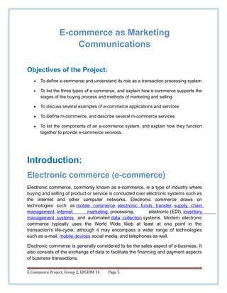 E-commerce as Marketing
Communications
Objectives of the Project:
•

To define e-commerce and understand its role as a transaction processing system

•

To list the three types of e-commerce, and explain how e-commerce supports the
stages of the buying process and methods of marketing and selling

•

To discuss several examples of e-commerce applications and services

•

To Define m-commerce, and describe several m-commerce services

•

To list the components of an e-commerce system, and explain how they function
together to provide e-commerce services.

Introduction:
Electronic commerce (e-commerce)
Electronic commerce, commonly known as e-commerce, is a type of industry where
buying and selling of product or service is conducted over electronic systems such as
the Internet and other computer networks. Electronic commerce draws on
technologies such as mobile commerce, electronic funds transfer, supply chain
management, Internet
marketing, processing,
electronic (EDI), inventory
management systems, and automated data collection systems. Modern electronic
commerce typically uses the World Wide Web at least at one point in the
transaction's life-cycle, although it may encompass a wider range of technologies
such as e-mail, mobile devices social media, and telephones as well.
Electronic commerce is generally considered to be the sales aspect of e-business. It
also consists of the exchange of data to facilitate the financing and payment aspects
of business transactions.
E Commerce Project, Group 2, EPGDIM 14

Page 5

 