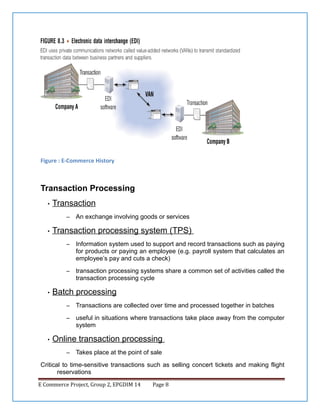 Figure : E-Commerce History

Transaction Processing
•

Transaction
–

•

An exchange involving goods or services

Transaction processing system (TPS)
–

–

•

Information system used to support and record transactions such as paying
for products or paying an employee (e.g. payroll system that calculates an
employee’s pay and cuts a check)
transaction processing systems share a common set of activities called the
transaction processing cycle

Batch processing
–
–

•

Transactions are collected over time and processed together in batches
useful in situations where transactions take place away from the computer
system

Online transaction processing
–

Takes place at the point of sale

Critical to time-sensitive transactions such as selling concert tickets and making flight
reservations
E Commerce Project, Group 2, EPGDIM 14

Page 8

 
