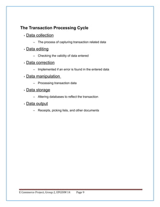 The Transaction Processing Cycle
•

Data collection
–

•

Data editing
–

•

Processing transaction data

Data storage
–

•

Implemented if an error is found in the entered data

Data manipulation
–

•

Checking the validity of data entered

Data correction
–

•

The process of capturing transaction related data

Altering databases to reflect the transaction

Data output
–

Receipts, picking lists, and other documents

E Commerce Project, Group 2, EPGDIM 14

Page 9

 