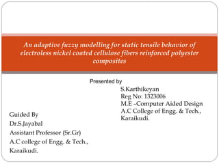Guided By
Dr.S.Jayabal
Assistant Professor (Sr.Gr)
A.C college of Engg. & Tech.,
Karaikudi.
An adaptive fuzzy modelling for static tensile behavior of
electroless nickel coated cellulose fibers reinforced polyester
composites
S.Karthikeyan
Reg No: 1323006
M.E –Computer Aided Design
A.C College of Engg. & Tech.,
Karaikudi.
Presented by
 