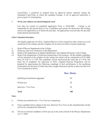 Caste/Tribes, a certificate in original from an approved district authority stating the
        Scheduled Caste/Tribe, to which the candidate belongs. A list of approved authorities is
        given at para 3.6 of prospectus.

5.      Write your address on acknowledgment card.

        Last date for receipt of completed application Form is 20.06.2008.              College is not
        responsible for any postal delay or loss. Candidates must ensure for themselves that College
        receives the application on or before the due date. All applications received after the due date
        stand rejected automatically.

4.10.4 Selection Procedure

        All eligible applicants for M.Sc. (Applied Physics) will be required to take written test to be
        conducted by the college and also to appear for an interview before a board comprising:

i)      Head of Physics Department in the College.
ii)     Professors and Asstt. Professors in the Department.
iii)    Heads of the Department of Applied Mathematics and Applied Chemistry in the College.
iv)     Head of the Department of Electrical Engineering or his nominee. All the eligible candidates
        will be informed of the syllabus for the written test which will be conducted on 07.07.2008
        from 10 A.M. to 11 A.M. The candidates will be interviewed the same day at 2 P.M. The
        merit list of candidates for admission to M.Sc. (Applied Physics) Programme will be
        prepared by apportioning the following weightage to their performance in the qualifying
        examination (on the basis of which they have sought admission) and the written test and Viva
        Voce mentioned as below:

                                                                     Max. Marks

        Qualifying Examination aggregate                                     50

        Written test                                                         30

        Interview / Viva Voce                                                20

        Total                                                                100

Note:

i)      Written test and Interview / Viva Voce are compulsory.

ii)     If any candidate fails to appear in the test, Interview/Viva Voce on the scheduled date, he/she
        will not be considered for admission.

iii)    The list of selected candidates will be put up on the notice board of the Physics Department
        on 11.7.2008
 