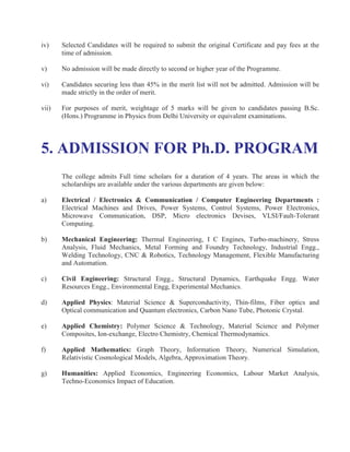 iv)    Selected Candidates will be required to submit the original Certificate and pay fees at the
       time of admission.

v)     No admission will be made directly to second or higher year of the Programme.

vi)    Candidates securing less than 45% in the merit list will not be admitted. Admission will be
       made strictly in the order of merit.

vii)   For purposes of merit, weightage of 5 marks will be given to candidates passing B.Sc.
       (Hons.) Programme in Physics from Delhi University or equivalent examinations.




5. ADMISSION FOR Ph.D. PROGRAM
       The college admits Full time scholars for a duration of 4 years. The areas in which the
       scholarships are available under the various departments are given below:

a)     Electrical / Electronics & Communication / Computer Engineering Departments :
       Electrical Machines and Drives, Power Systems, Control Systems, Power Electronics,
       Microwave Communication, DSP, Micro electronics Devises, VLSI/Fault-Tolerant
       Computing.

b)     Mechanical Engineering: Thermal Engineering, I C Engines, Turbo-machinery, Stress
       Analysis, Fluid Mechanics, Metal Forming and Foundry Technology, Industrial Engg.,
       Welding Technology, CNC & Robotics, Technology Management, Flexible Manufacturing
       and Automation.

c)     Civil Engineering: Structural Engg., Structural Dynamics, Earthquake Engg. Water
       Resources Engg., Environmental Engg, Experimental Mechanics.

d)     Applied Physics: Material Science & Superconductivity, Thin-films, Fiber optics and
       Optical communication and Quantum electronics, Carbon Nano Tube, Photonic Crystal.

e)     Applied Chemistry: Polymer Science & Technology, Material Science and Polymer
       Composites, Ion-exchange, Electro Chemistry, Chemical Thermodynamics.

f)     Applied Mathematics: Graph Theory, Information Theory, Numerical Simulation,
       Relativistic Cosmological Models, Algebra, Approximation Theory.

g)     Humanities: Applied Economics, Engineering Economics, Labour Market Analysis,
       Techno-Economics Impact of Education.
 