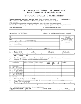 GOVT. OF NATIONAL CAPITAL TERRITORY OF DELHI
                                  DELHI COLLEGE OF ENGINEERING, DELHI

                                Application form for Admission to M.E./M.Sc. 2008-2009

Last date for receipt of application is 20/06/2008, Friday. Submit the completed application to              Application NO.
The Administrative Officer, Delhi College of Engineering, Shahabad Daulatpur, Bawana Road,
Delhi – 110 042.                                                                                              -------------------
(The candidates will be required to submit separate application form if they wish to apply for more than one
Discipline. However, for all programs, offered by a single department, they can give preferences in the same application form.)

Name of the Department                                                 P.G. Course applied for (ME/MSc)



Specialization with preference :                                       Indicate Full-time/Part-time/Sponsored Full-time

(i)                                                                                                               Paste (do not pin)
                                                                                                                      Your recent
(ii)                                                                                                        passport size photograph duly
(iii)                                                                                                           attested by a Gazetted
1.        Applicant’s Name in (BLOCK LETTER)                                                                 Officer/Principal of College
                                                                                                                     last attended

2.        Postal Address


                                    Pin Code :                             Phone :

3.         Date of Birth                    4. a) Sex                           b) Religion                    c) Nationality
                                                     M            F
           Day     Month         Year

5(a)       Do yo belong to SC/ST:        Yes……… No……… (b) Do you belong to OBC :               Yes……….         No …………….
6.         Particulars for School and College attended and Examinations passed.

        Examination            Board/University       School/College          Year of    Agg.        %         Subject
                                                                              Passing    Marks       age
                                                                                         obtained
a)      High School
b)      SSCE or Equivalent
c)      B.Sc. or Equivalent
d)      B.Sc. Engg./B.Tech.
        B.E. or Equivalent
e)      AMIE or Equivalent
f)      M.Sc. or Equivalent
g)      Any other

7.         Indicate the Qualifying Examination Roll No. ……………………………………………..Year …………………………..
8.         GATE Score ………………………………. Regn. No. …………………Year …………………..Month …………………
           (for Full-Time Candidates only)
9.         Examination passed in Hindi                       10. Any other Examination passed/Special experience


11.      Have you been employed, if so give the following particulars.
Name of the Organization      Post held                            Nature of Duties                                 Period
And Address                                                                                             From                 To
 