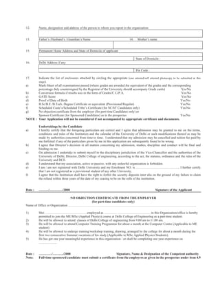 12.       Name, designation and address of the person to whom you report in the organization


13.       Father’s /Husband’s / Guardian’s Name                                   14.    Mother’s name


15.       Permanent Home Address and State of Domicile of applicant

                                                                                        State of Domicile :
16.       Delhi Address if any

                                                                                        Pin Code :

17.    Indicate the list of enclosures attached by circling the appropriate (one attested/self attested photocopy to be submitted at this
       stage).
a)     Mark-Sheet of all examinations passed (where grades are awarded the equivalent of the grades and the corresponding
       percentage duly countersigned by the Registrar of the University should accompany Grade cards)                   Yes/No
b)     Conversion formula if results was in the form of Grades/C.G.P.A.                                                  Yes/No
c)     GATE Score                                                                                                        Yes/No
d)     Proof of Date of Birth                                                                                           Yes/No
e)     B.Sc/B.E./B.Tech. Degree Certificate or equivalent (Provisional/Regular)                                         Yes/No
f)     Scheduled Caste’s/Scheduled Tribe’s Certificate (for SC/ST Candidates only)                                      Yes/No
g)     No objection certificate from the employer (for part-time Candidates only) or
       Sponsor Certificate (for Sponsored Candidates) as in the prospectus                                              Yes/No
NOTE : Your Application will not be considered if not accompanied by appropriate certificate and documents.

          Undertakings by the Candidate
a)        I hereby certify that the foregoing particulars are correct and I agree that admission may be granted to me on the terms,
          conditions and rules of the Institution and the calendar of the University of Delhi or such modifications thereof as may be
          made by authorities concerned from time to time. I understand that my admission may be cancelled and tuition fee paid by
          me forfeited if any of the particulars given by me in this application are subsequently found to be wrong.
b)        I agree that Director’s decision in all matters concerning my admission, studies, discipline and conduct will be final and
          binding on me.
c)        On admission I undertake to submit myself to the disciplinary jurisdiction of the Vice-Chancellor and the authorities of the
          University of Delhi; Director, Delhi College of engineering, according to the act, the statutes, ordinance and the rules of the
          University and DCE.
d)        I understand that my association, active or passive, with any unlawful organization is forbidden.
e)        I am / am not registered with Delhi University and my Enrolment NO. is ………………………………….. I further certify
          that I am not registered as a provisional student of any other University.
f)        I agree that the Institution shall have the right to forfeit the security deposits inter alia on the ground of my failure to claim
          the refund within three years of the date of my ceasing to be on the rolls of the institution.


Date :    ………/…………/2008                                                                                Signature of the Applicant

                                NO OBJECTION CERTIFICATE FROM THE EMPLOYER
                                           (for part-time candidates only)
Name of Office or Organization ………………………………………………………………………………………………………..

1)        Shri …………………………………employed as ………… ………………………… in this Organization/office is hereby
          permitted to join the ME/MSc (Applied Physics) course at Delhi College of Engineering as a part-time student.
2)        He will be allowed to attend classes of Delhi College of engineering from 9.00 am to 11.00 am.
3)        He will be allowed to attend Computer Training Programme for about a month at the Computer Centre (Applicable to ME
          student)
4)        He will be allowed to undergo training/workshop training, drawing, arranged by the college for about a month during the
          first two consecutive Summer vacations of his study (Applicable to MSc Applied Physics Students).
5)        He has got one year meaningful experience in this organization / or shall be completing one year experience on
          ……………..


Date :    …………/………./2008                                          Signature, Name & Designation of the Competent authority
Note:     Full-time sponsored candidate must submit a certificate from the employers as given in the prospectus under item 4.9
 