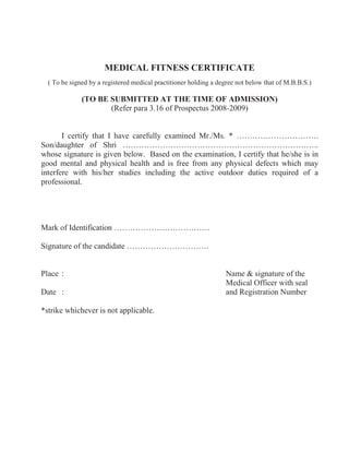 MEDICAL FITNESS CERTIFICATE
  ( To be signed by a registered medical practitioner holding a degree not below that of M.B.B.S.)

              (TO BE SUBMITTED AT THE TIME OF ADMISSION)
                     (Refer para 3.16 of Prospectus 2008-2009)


       I certify that I have carefully examined Mr./Ms. * ………………………….
Son/daughter of Shri ………………………………………………………………..
whose signature is given below. Based on the examination, I certify that he/she is in
good mental and physical health and is free from any physical defects which may
interfere with his/her studies including the active outdoor duties required of a
professional.




Mark of Identification ………………………………

Signature of the candidate ………………………….


Place :                                                           Name & signature of the
                                                                  Medical Officer with seal
Date :                                                            and Registration Number

*strike whichever is not applicable.
 